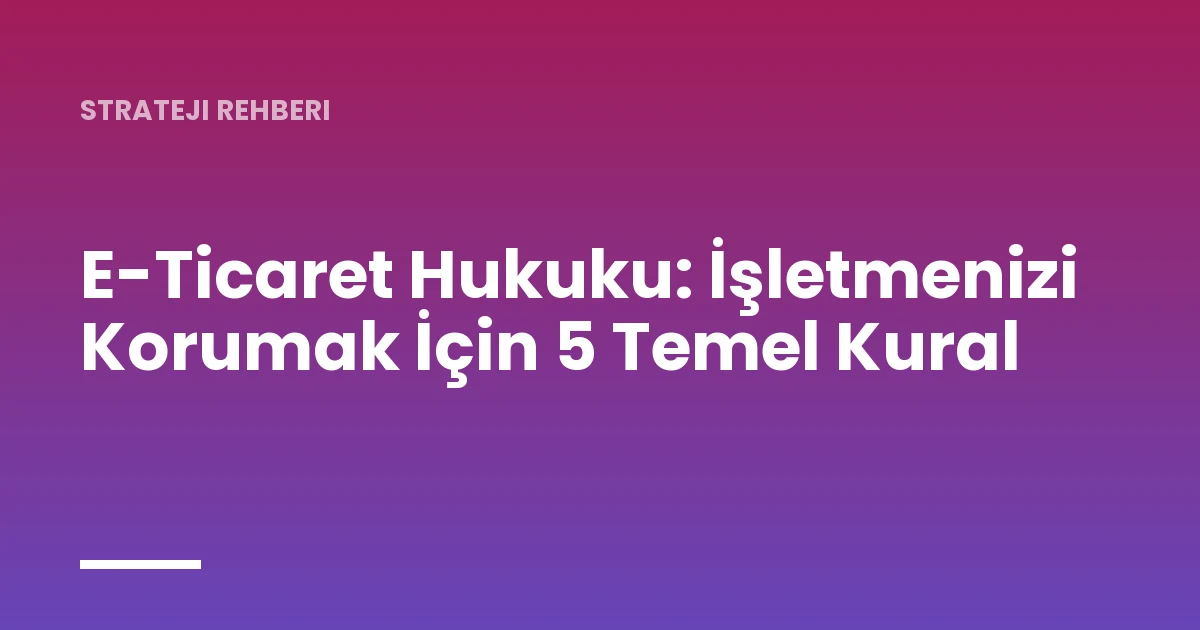 E-Ticaret Hukuku: İşletmenizi Korumak İçin 5 Temel Kural