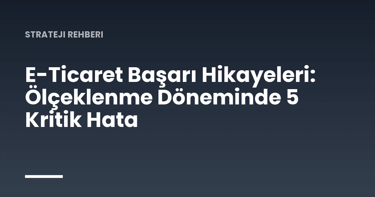 E-Ticaret Başarı Hikayeleri: Ölçeklenme Döneminde 5 Kritik Hata
