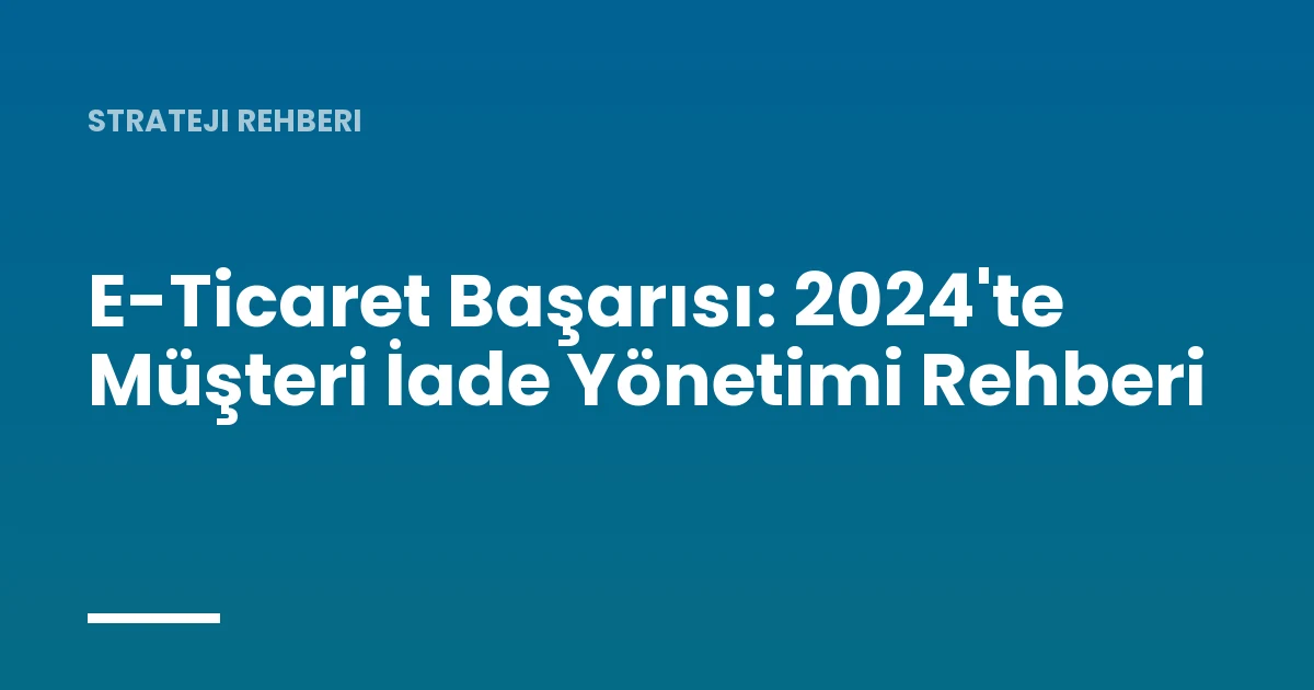 E-Ticaret Başarısı: 2024'te Müşteri İade Yönetimi Rehberi