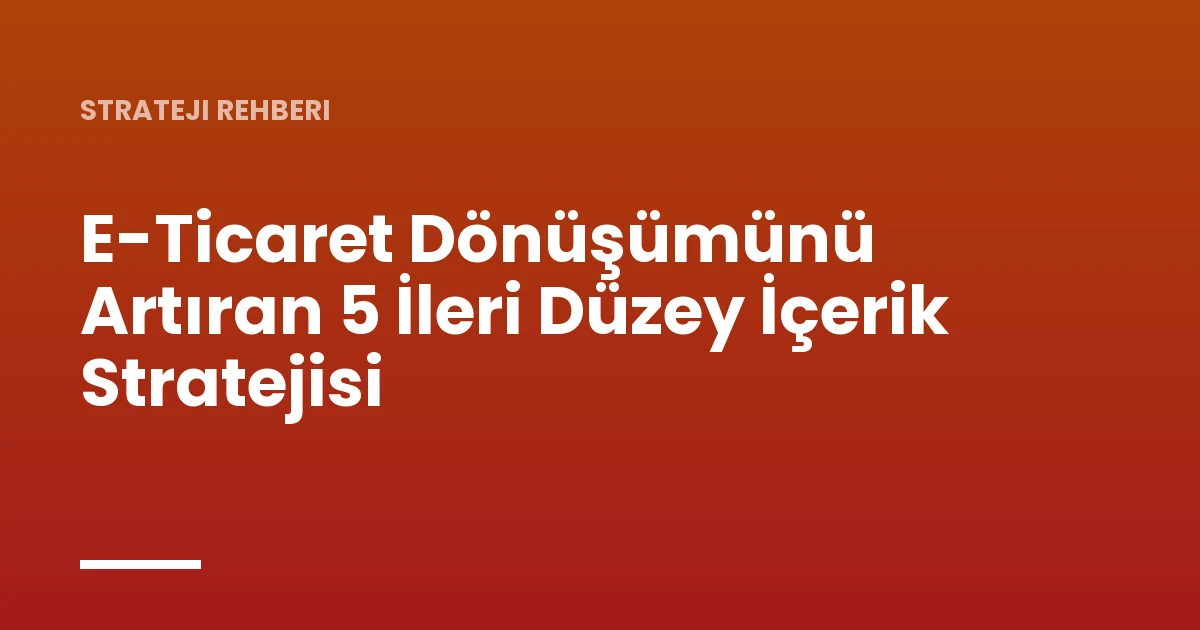 E-Ticaret Dönüşümünü Artıran 5 İleri Düzey İçerik Stratejisi