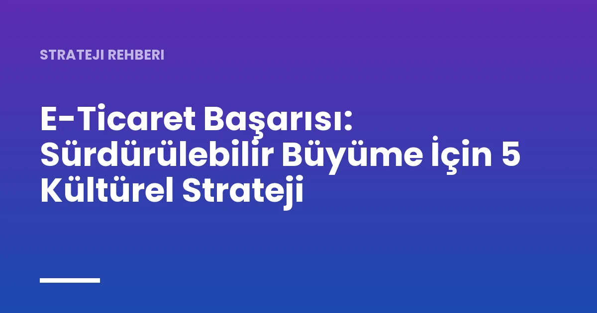 E-Ticaret Başarısı: Sürdürülebilir Büyüme İçin 5 Kültürel Strateji